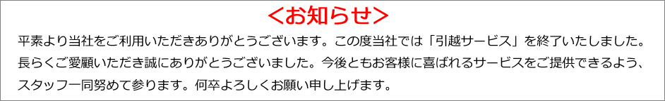 平素より当社をご利用いただきありがとうございます。この度当社では「引越サービス」を終了いたしました。長らくご愛顧いただき誠にありがとうございました。今後ともお客様に喜ばれるサービスをご提供できるよう、スタッフ一同努めて参ります。何卒よろしくお願い申し上げます。